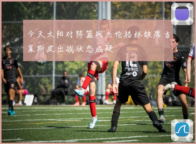 今天太阳对阵篮网杰伦格林缺席吉莱斯皮出战状态成疑