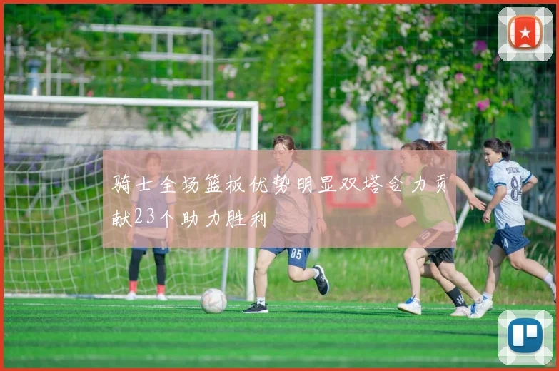 骑士全场篮板优势明显双塔合力贡献23个助力胜利