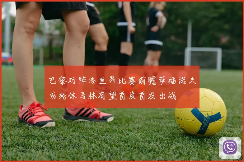 巴黎对阵洛里昂比赛前瞻萨福诺夫或轮休马林有望首度首发出战