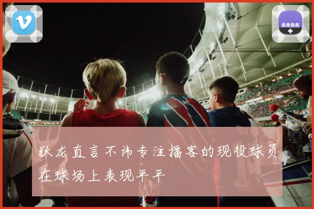 狄龙直言不讳专注播客的现役球员在球场上表现平平
