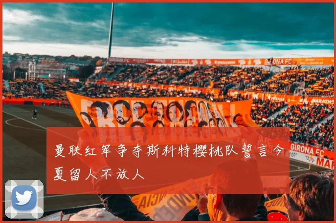 曼联红军争夺斯科特樱桃队誓言今夏留人不放人