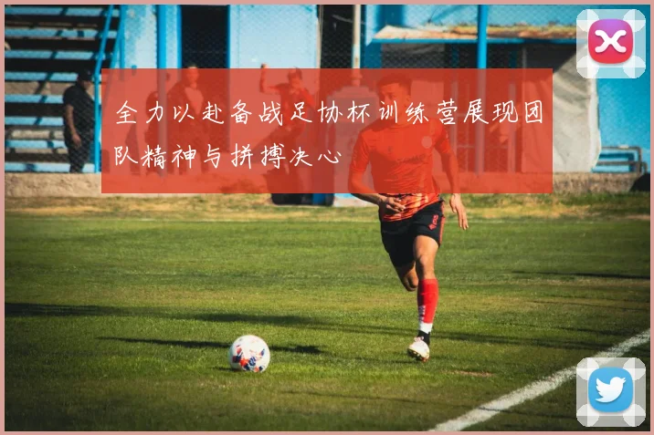 全力以赴备战足协杯训练营展现团队精神与拼搏决心