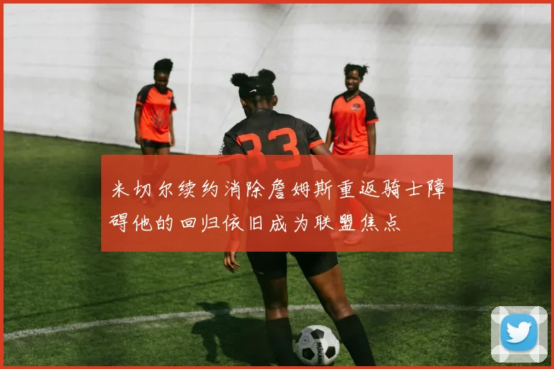 米切尔续约消除詹姆斯重返骑士障碍他的回归依旧成为联盟焦点