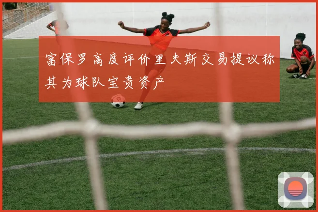 富保罗高度评价里夫斯交易提议称其为球队宝贵资产