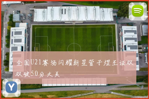 全国U21赛场闪耀新星管子煜王证双双破50分大关