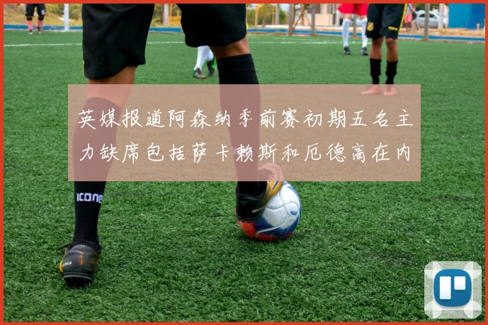 英媒报道阿森纳季前赛初期五名主力缺席包括萨卡赖斯和厄德高在内