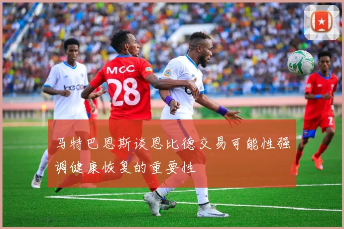 马特巴恩斯谈恩比德交易可能性强调健康恢复的重要性