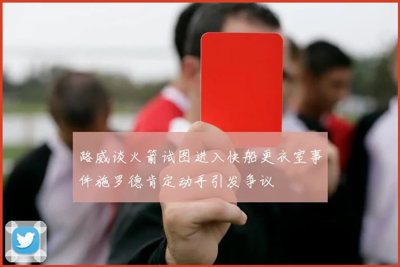 路威谈火箭试图进入快船更衣室事件施罗德肯定动手引发争议