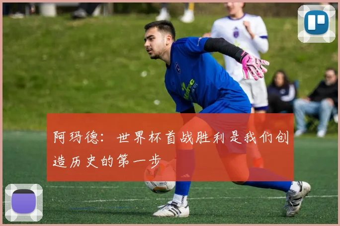 阿玛德：世界杯首战胜利是我们创造历史的第一步