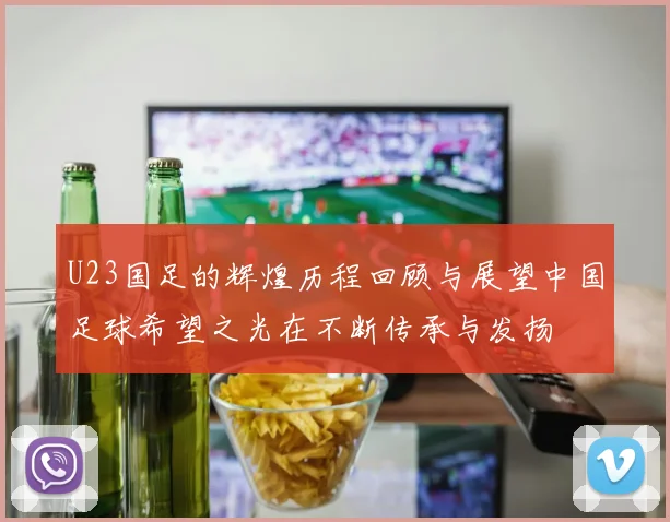 U23国足的辉煌历程回顾与展望中国足球希望之光在不断传承与发扬