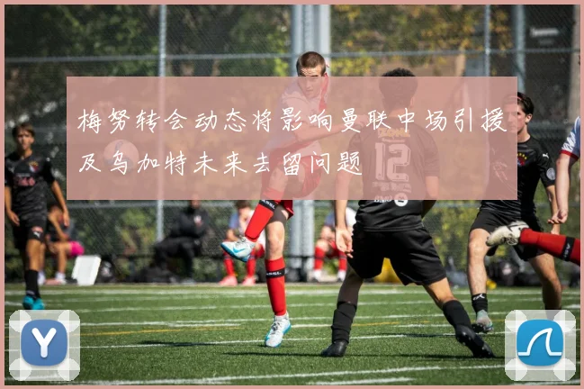 梅努转会动态将影响曼联中场引援及乌加特未来去留问题
