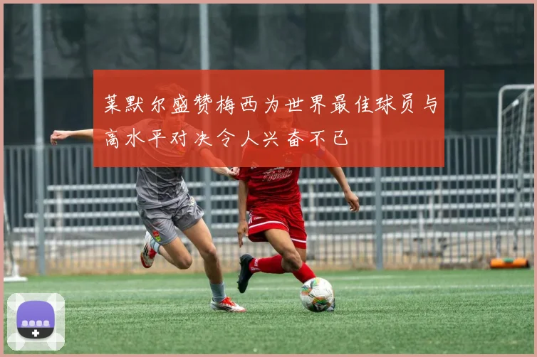莱默尔盛赞梅西为世界最佳球员与高水平对决令人兴奋不已