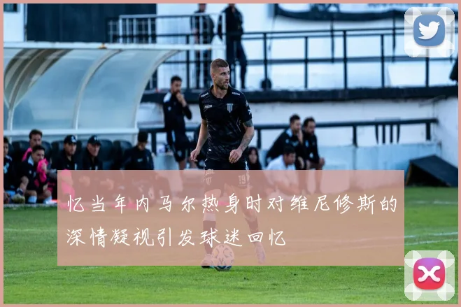 忆当年内马尔热身时对维尼修斯的深情凝视引发球迷回忆