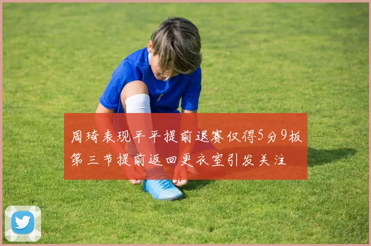 周琦表现平平提前退赛仅得5分9板第三节提前返回更衣室引发关注