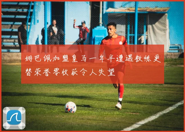 姆巴佩加盟皇马一年半遭遇教练更替荣誉零收获令人失望