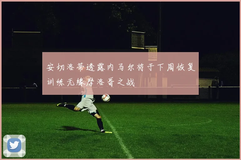安切洛蒂透露内马尔将于下周恢复训练无缘摩洛哥之战