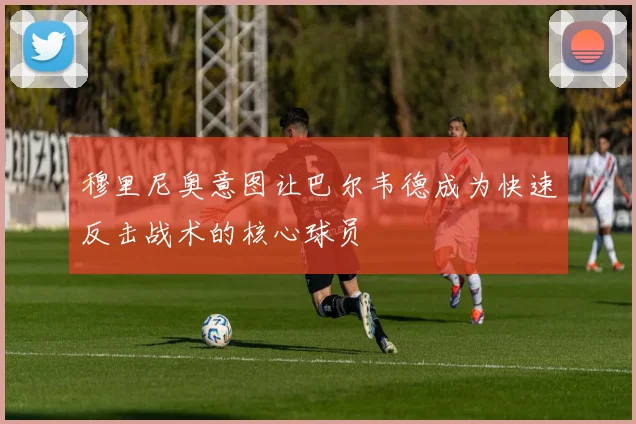 穆里尼奥意图让巴尔韦德成为快速反击战术的核心球员