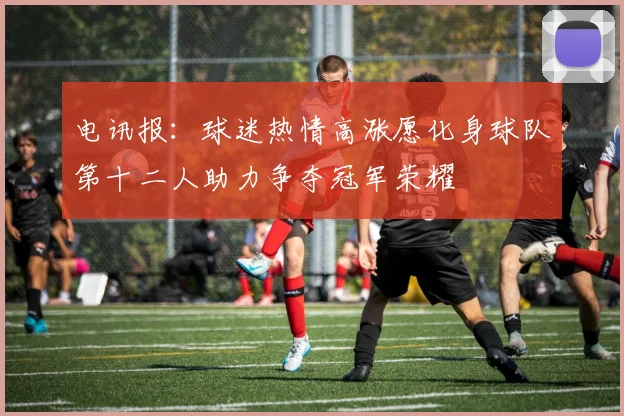 电讯报：球迷热情高涨愿化身球队第十二人助力争夺冠军荣耀