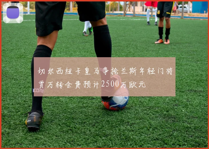 切尔西纽卡皇马争抢兰斯年轻门将贾万转会费预计2500万欧元
