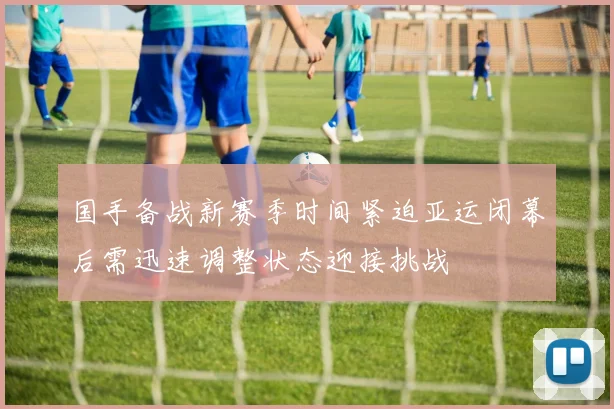 国手备战新赛季时间紧迫亚运闭幕后需迅速调整状态迎接挑战