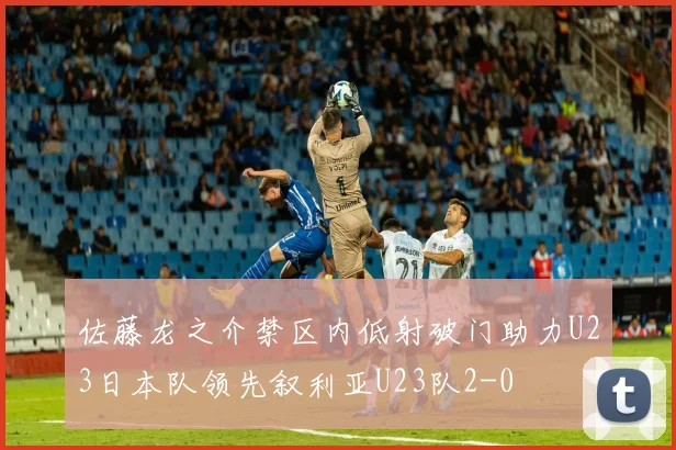 佐藤龙之介禁区内低射破门助力U23日本队领先叙利亚U23队2-0
