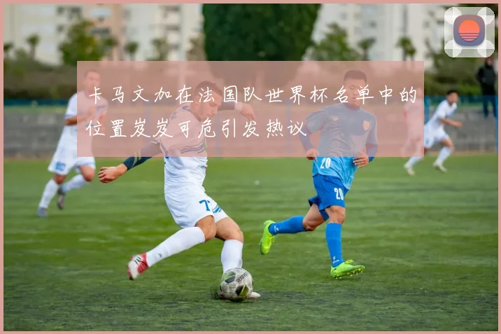 卡马文加在法国队世界杯名单中的位置岌岌可危引发热议