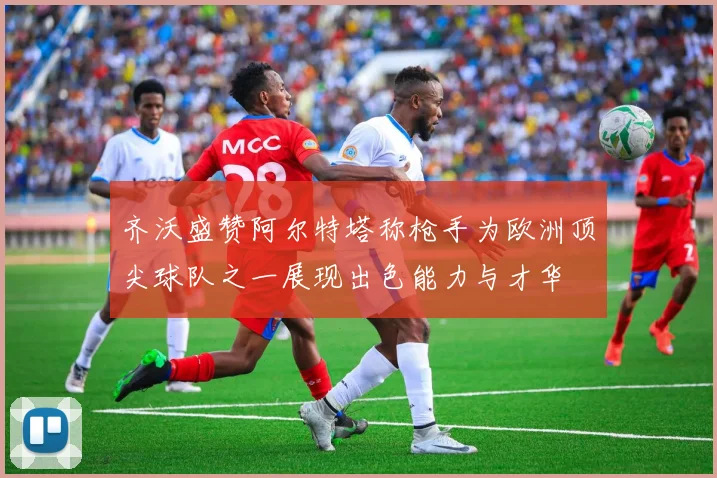 齐沃盛赞阿尔特塔称枪手为欧洲顶尖球队之一展现出色能力与才华
