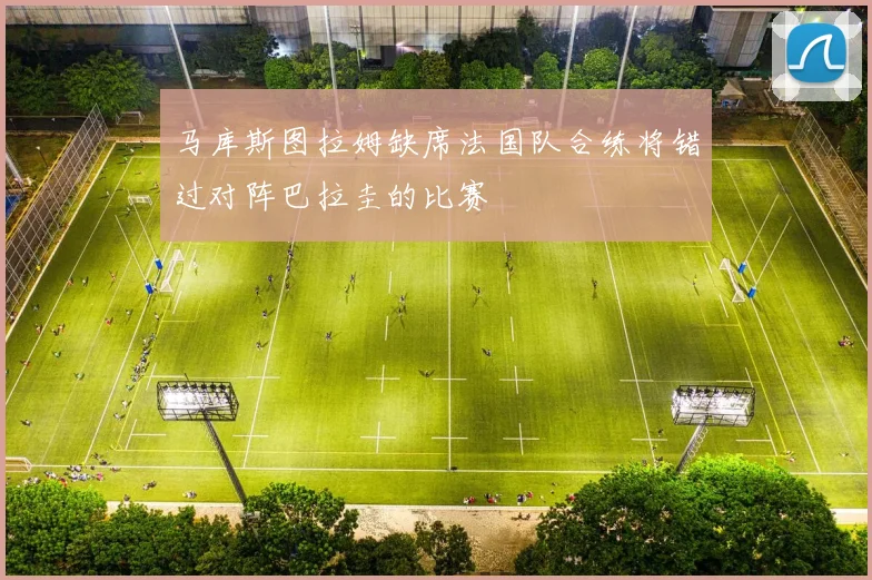 马库斯图拉姆缺席法国队合练将错过对阵巴拉圭的比赛